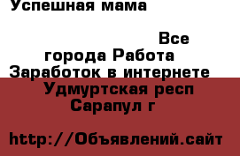  Успешная мама                                                                 - Все города Работа » Заработок в интернете   . Удмуртская респ.,Сарапул г.